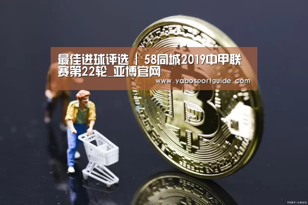 最佳进球评选 | 58同城2019中甲联赛第22轮_亚博官网(图2) 亚博品牌