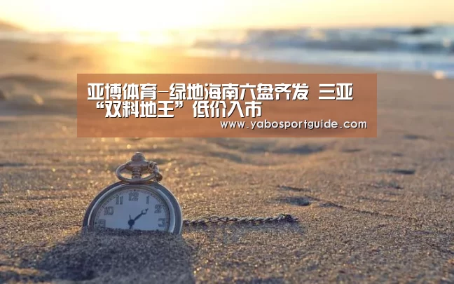 亚博体育-绿地海南六盘齐发 三亚“双料地王”低价入市(图4) 亚博官网